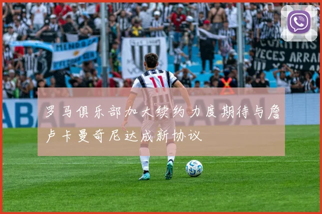 罗马俱乐部加大续约力度期待与詹卢卡曼奇尼达成新协议