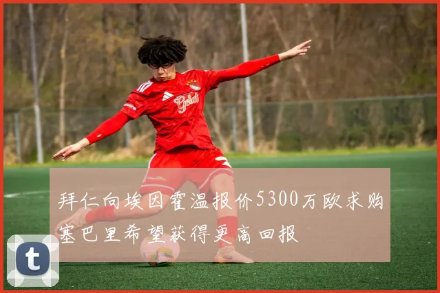 拜仁向埃因霍温报价5300万欧求购塞巴里希望获得更高回报