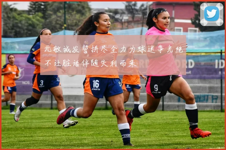 元敏诚发誓拼尽全力为球迷争光绝不让脏话伴随失利而来