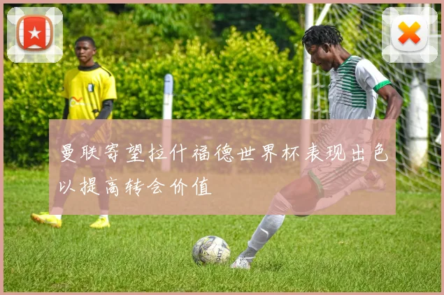 曼联寄望拉什福德世界杯表现出色以提高转会价值