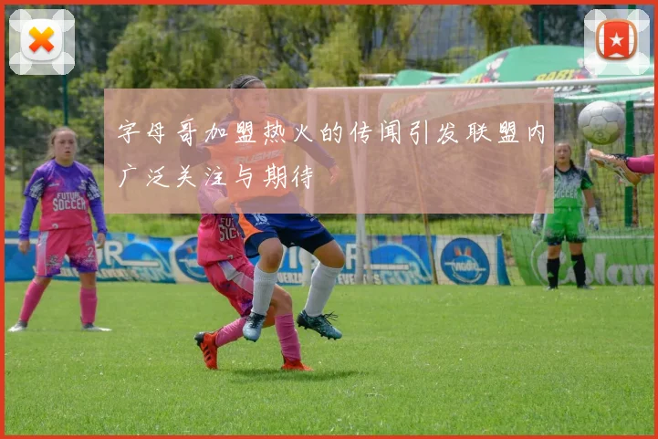 字母哥加盟热火的传闻引发联盟内广泛关注与期待