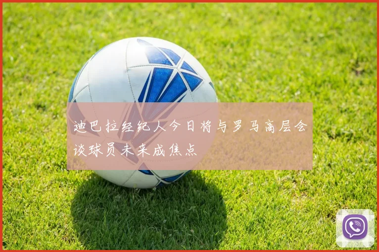 迪巴拉经纪人今日将与罗马高层会谈球员未来成焦点