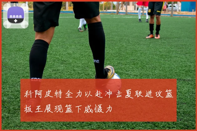 科阿皮特全力以赴冲击夏联进攻篮板王展现篮下威慑力