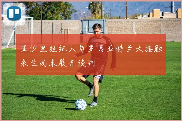 亚沙里经纪人与罗马亚特兰大接触米兰尚未展开谈判