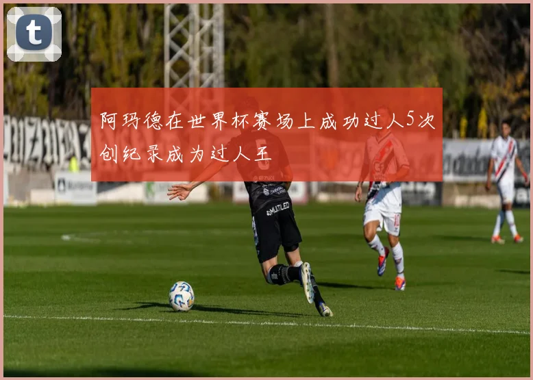 阿玛德在世界杯赛场上成功过人5次创纪录成为过人王