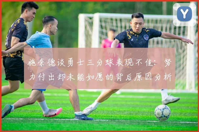 施奈德谈勇士三分球表现不佳：努力付出却未能如愿的背后原因分析
