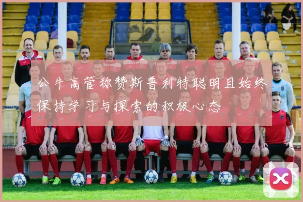 公牛高管称赞斯普利特聪明且始终保持学习与探索的积极心态