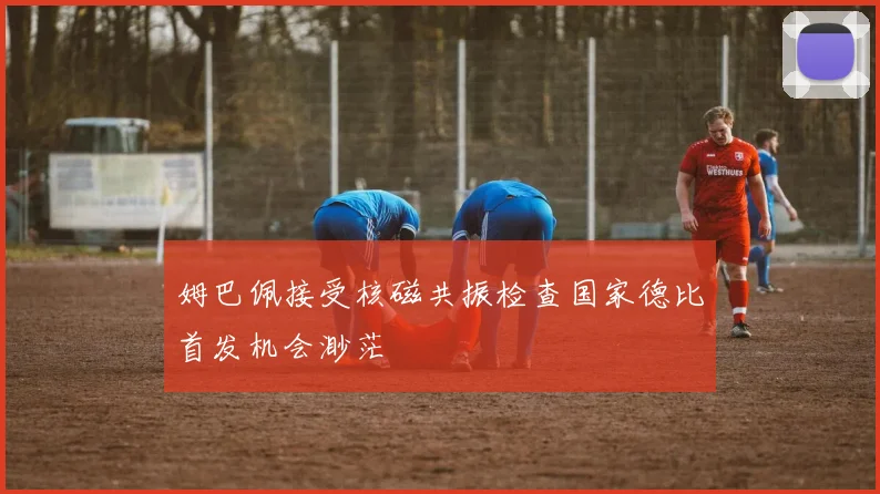 姆巴佩接受核磁共振检查国家德比首发机会渺茫