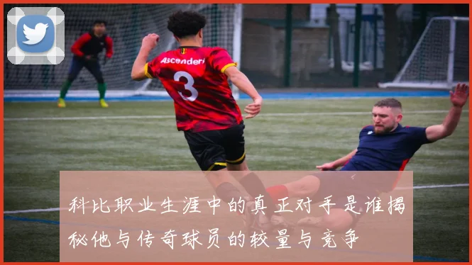 科比职业生涯中的真正对手是谁揭秘他与传奇球员的较量与竞争
