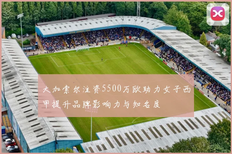 大加索尔注资5500万欧助力女子西甲提升品牌影响力与知名度