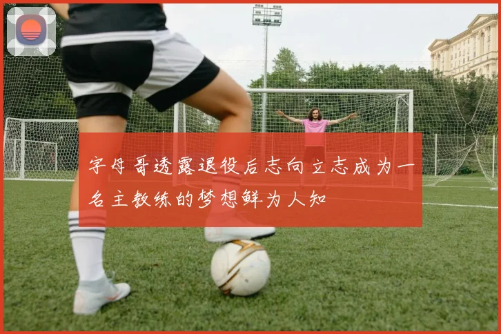 字母哥透露退役后志向立志成为一名主教练的梦想鲜为人知