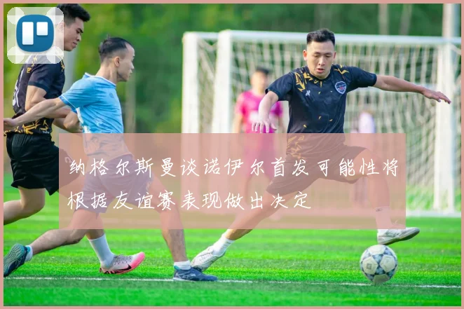 纳格尔斯曼谈诺伊尔首发可能性将根据友谊赛表现做出决定