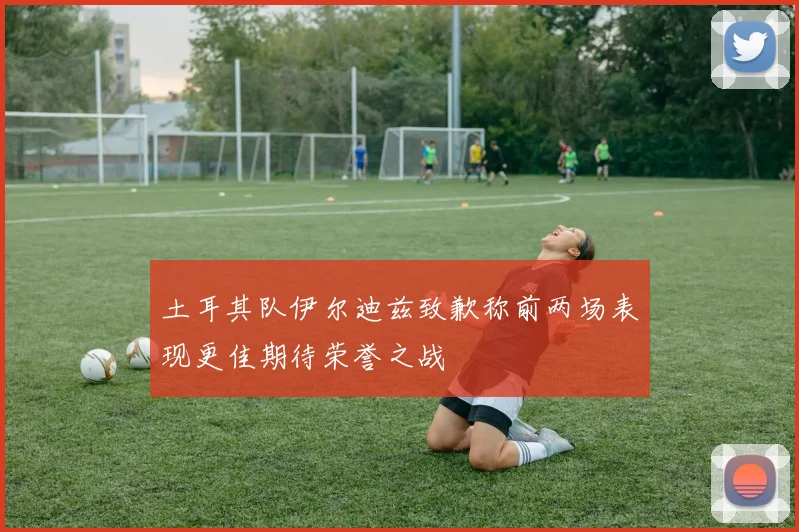 土耳其队伊尔迪兹致歉称前两场表现更佳期待荣誉之战