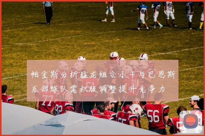 帕金斯分析猛龙组合小卡与巴恩斯东部球队需积极调整提升竞争力