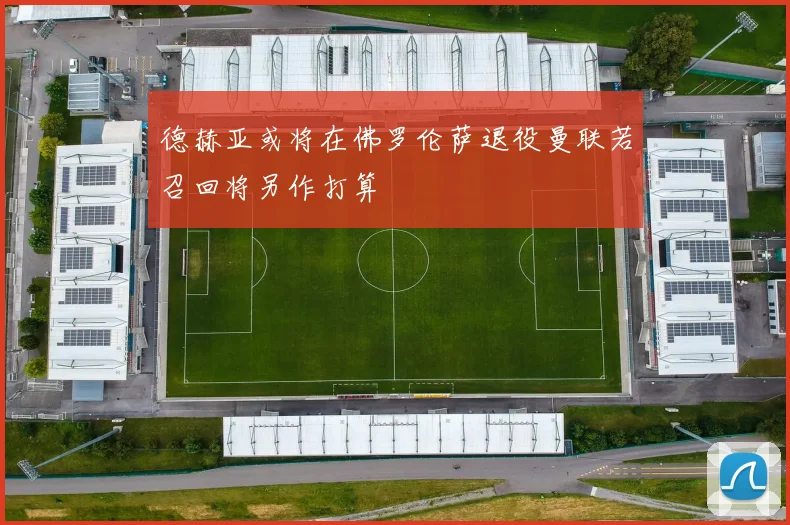 德赫亚或将在佛罗伦萨退役曼联若召回将另作打算