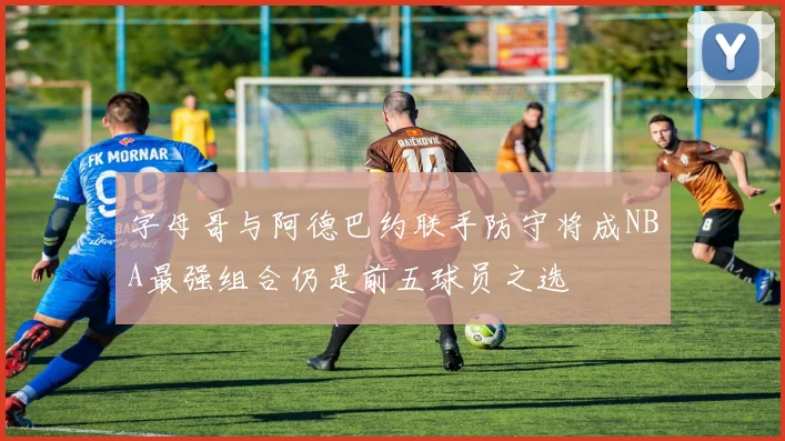 字母哥与阿德巴约联手防守将成NBA最强组合仍是前五球员之选