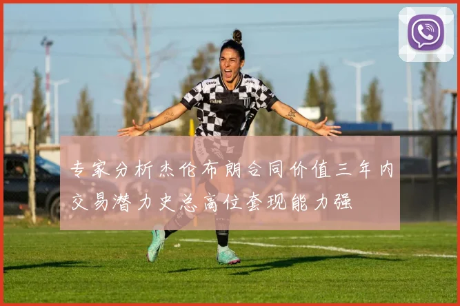 专家分析杰伦布朗合同价值三年内交易潜力史总高位套现能力强